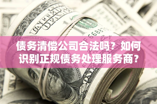 济南债务清偿公司合法吗？如何识别正规债务处理服务商？