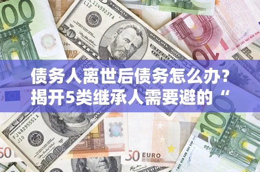 济南债务人离世后债务怎么办？揭开5类继承人需要避的“坑”