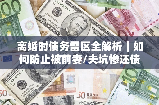 济南离婚时债务雷区全解析｜如何防止被前妻/夫坑惨还债？