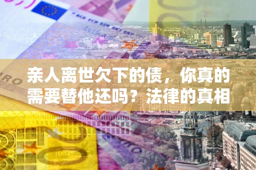 济南亲人离世欠下的债，你真的需要替他还吗？法律的真相或许与你想的不一样